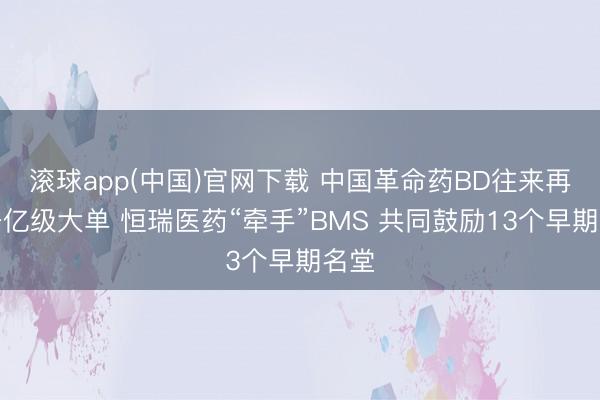 滚球app(中国)官网下载 中国革命药BD往来再现千亿级大单 恒瑞医药“牵手”BMS 共同鼓励13个早期名堂