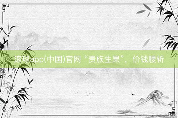 滚球app(中国)官网 “贵族生果”，价钱腰斩