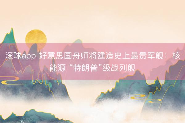 滚球app 好意思国舟师将建造史上最贵军舰：核能源 “特朗普”级战列舰