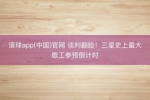 滚球app(中国)官网 谈判翻脸！三星史上最大歇工参预倒计时