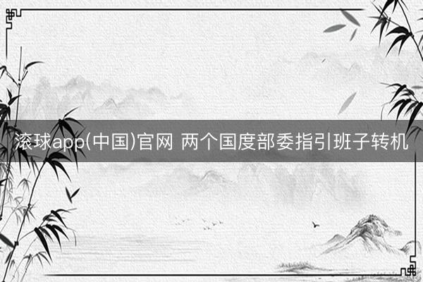 滚球app(中国)官网 两个国度部委指引班子转机