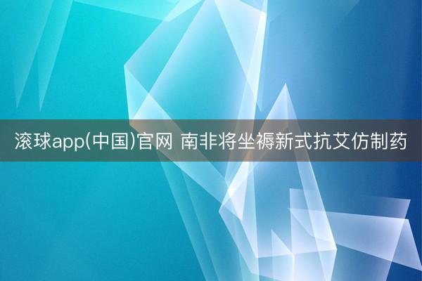 滚球app(中国)官网 南非将坐褥新式抗艾仿制药