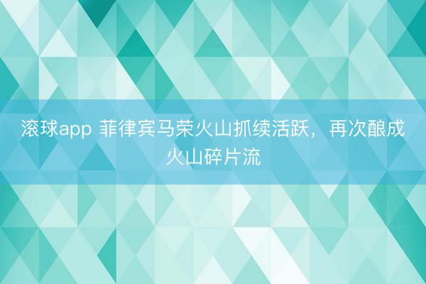 滚球app 菲律宾马荣火山抓续活跃，再次酿成火山碎片流