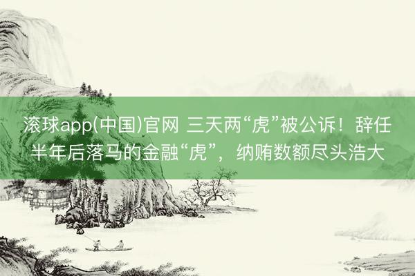 滚球app(中国)官网 三天两“虎”被公诉！辞任半年后落马的金融“虎”，纳贿数额尽头浩大