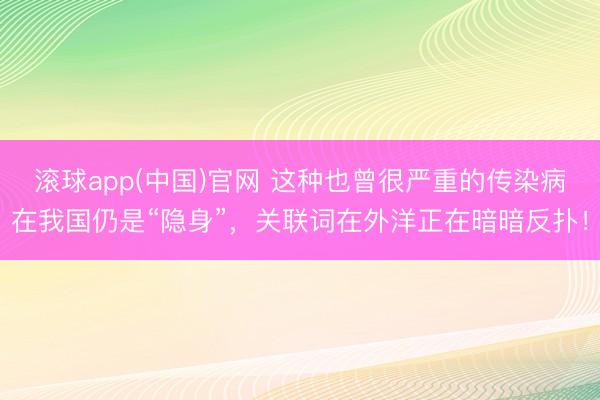滚球app(中国)官网 这种也曾很严重的传染病在我国仍是“隐身”，关联词在外洋正在暗暗反扑！