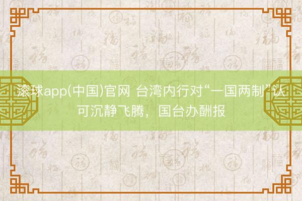 滚球app(中国)官网 台湾内行对“一国两制”认可沉静飞腾，国台办酬报