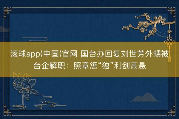 滚球app(中国)官网 国台办回复刘世芳外甥被台企解职：照章惩“独”利剑高悬