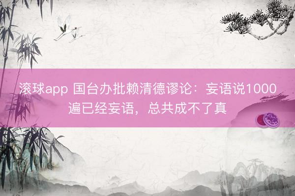 滚球app 国台办批赖清德谬论：妄语说1000遍已经妄语，总共成不了真