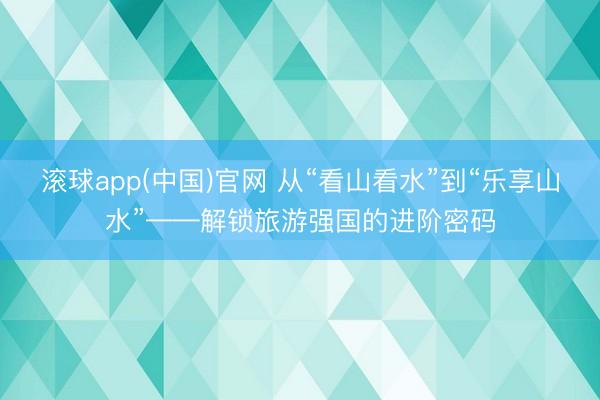 滚球app(中国)官网 从“看山看水”到“乐享山水”——解锁旅游强国的进阶密码
