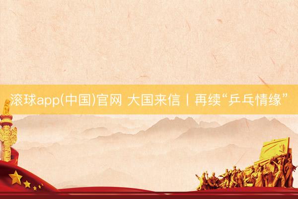 滚球app(中国)官网 大国来信丨再续“乒乓情缘”