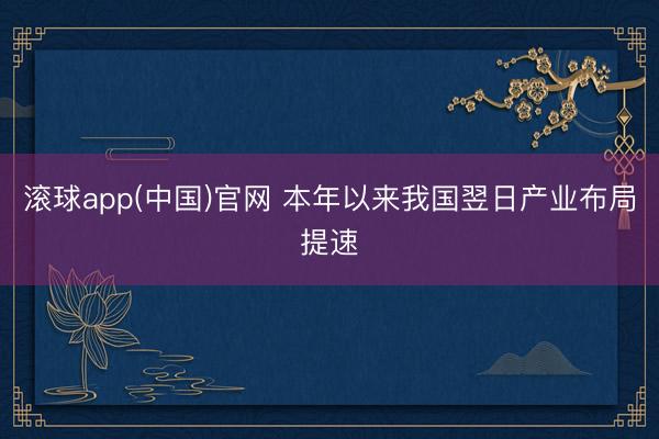 滚球app(中国)官网 本年以来我国翌日产业布局提速