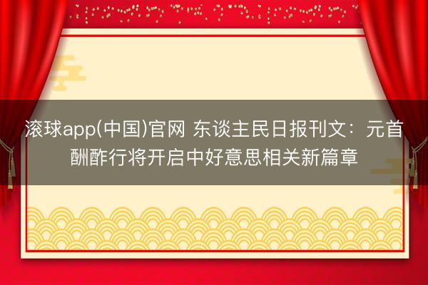 滚球app(中国)官网 东谈主民日报刊文：元首酬酢行将开启中好意思相关新篇章