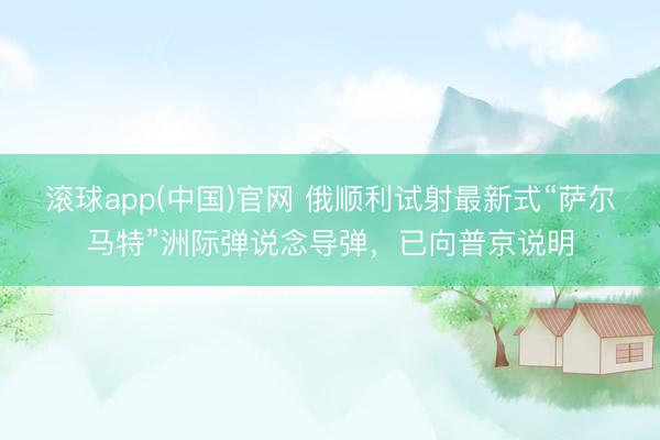 滚球app(中国)官网 俄顺利试射最新式“萨尔马特”洲际弹说念导弹，已向普京说明