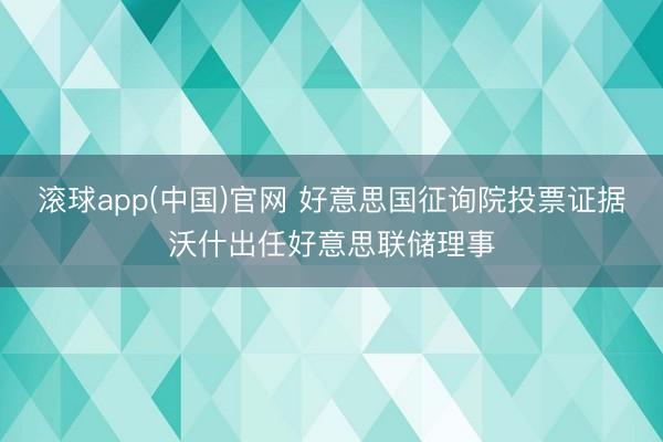 滚球app(中国)官网 好意思国征询院投票证据沃什出任好意思联储理事
