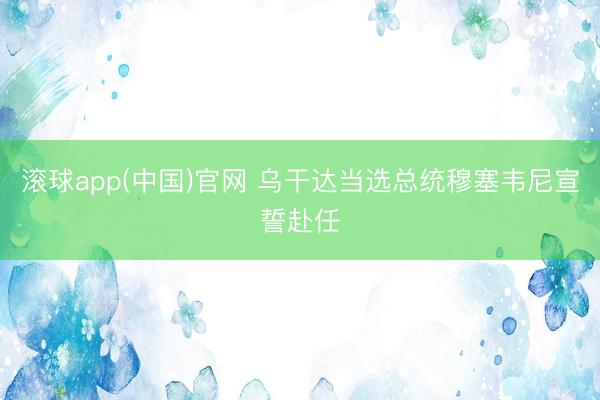 滚球app(中国)官网 乌干达当选总统穆塞韦尼宣誓赴任