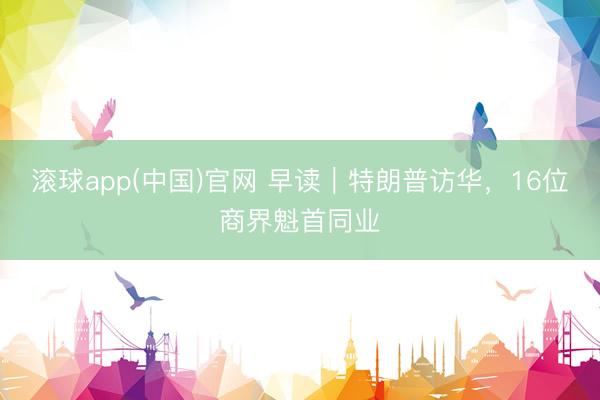 滚球app(中国)官网 早读｜特朗普访华，16位商界魁首同业