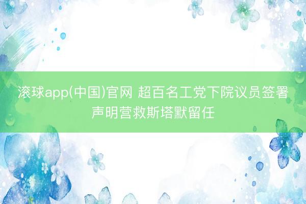 滚球app(中国)官网 超百名工党下院议员签署声明营救斯塔默留任