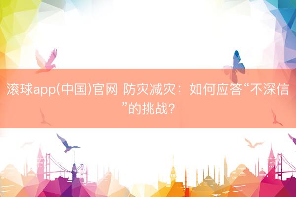 滚球app(中国)官网 防灾减灾：如何应答“不深信”的挑战？