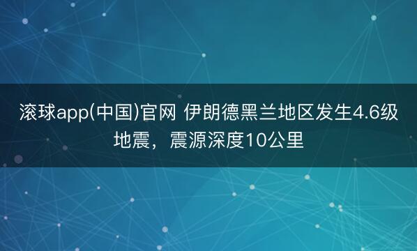 滚球app(中国)官网 伊朗德黑兰地区发生4.6级地震，震源深度10公里