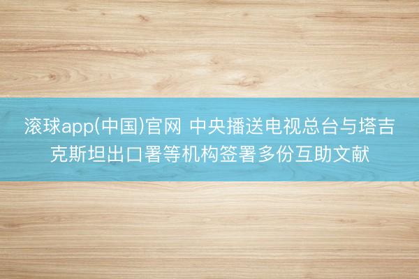 滚球app(中国)官网 中央播送电视总台与塔吉克斯坦出口署等机构签署多份互助文献