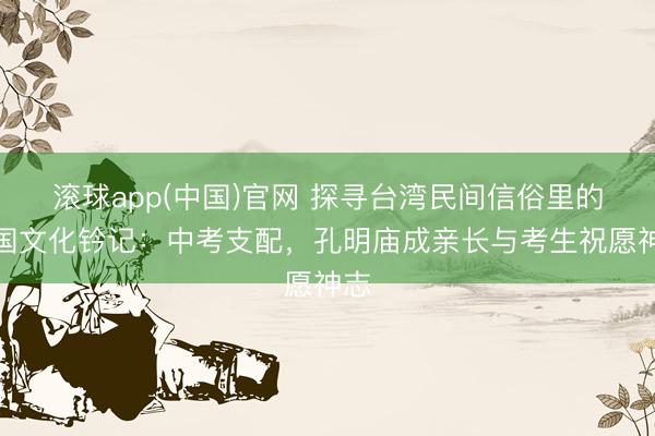 滚球app(中国)官网 探寻台湾民间信俗里的三国文化钤记：中考支配，孔明庙成亲长与考生祝愿神志