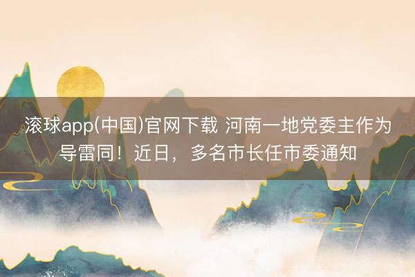 滚球app(中国)官网下载 河南一地党委主作为导雷同!近日,多名市长任市委通知