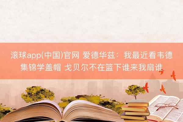 滚球app(中国)官网 爱德华兹：我最近看韦德集锦学盖帽 戈贝尔不在篮下谁来我扇谁