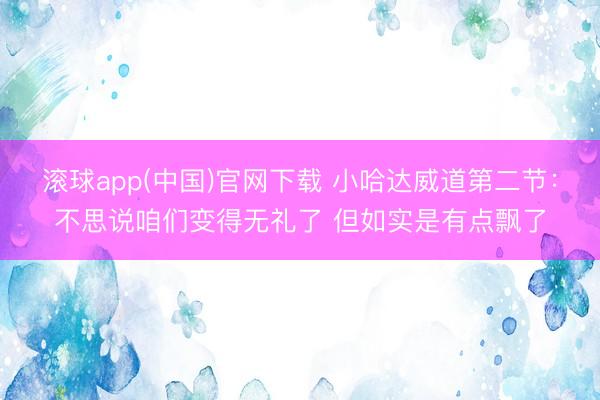 滚球app(中国)官网下载 小哈达威道第二节：不思说咱们变得无礼了 但如实是有点飘了