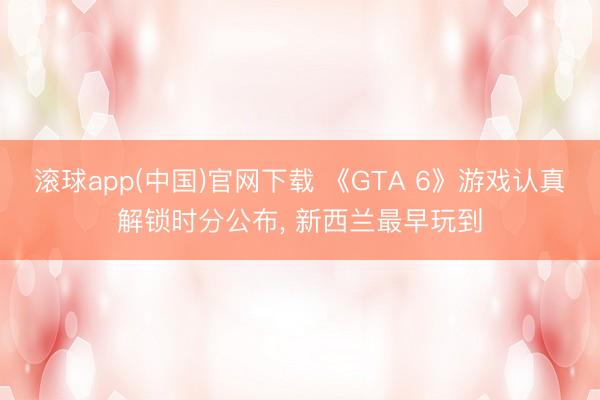 滚球app(中国)官网下载 《GTA 6》游戏认真解锁时分公布， 新西兰最早玩到