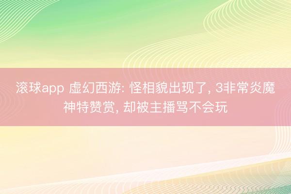 滚球app 虚幻西游: 怪相貌出现了， 3非常炎魔神特赞赏， 却被主播骂不会玩