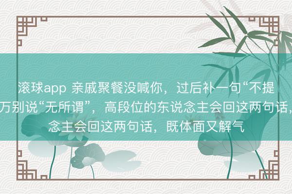 滚球app 亲戚聚餐没喊你，过后补一句“不提神漏了你”，千万别说“无所谓”，高段位的东说念主会回这两句话，既体面又解气
