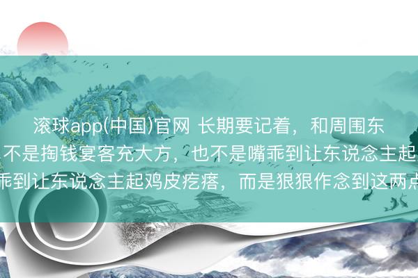 滚球app(中国)官网 长期要记着，和周围东说念主搞好相干的诀要，不是掏钱宴客充大方，也不是嘴乖到让东说念主起鸡皮疙瘩，而是狠狠作念到这两点就够了