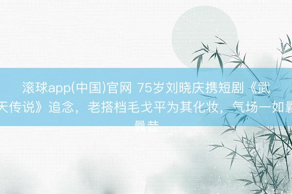 滚球app(中国)官网 75岁刘晓庆携短剧《武则天传说》追念，老搭档毛戈平为其化妆，气场一如曩昔