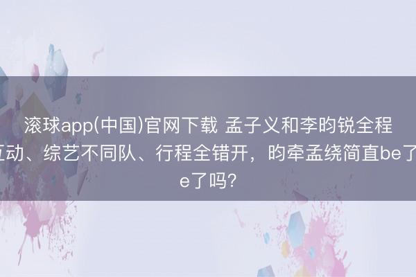 滚球app(中国)官网下载 孟子义和李昀锐全程零互动、综艺不同队、行程全错开,昀牵孟绕简直be了吗?