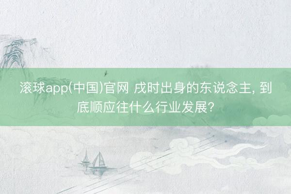 滚球app(中国)官网 戌时出身的东说念主， 到底顺应往什么行业发展?