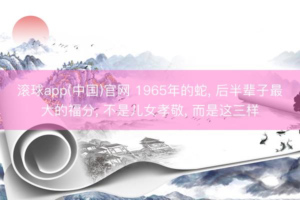 滚球app(中国)官网 1965年的蛇, 后半辈子最大的福分, 不是儿女孝敬, 而是这三样