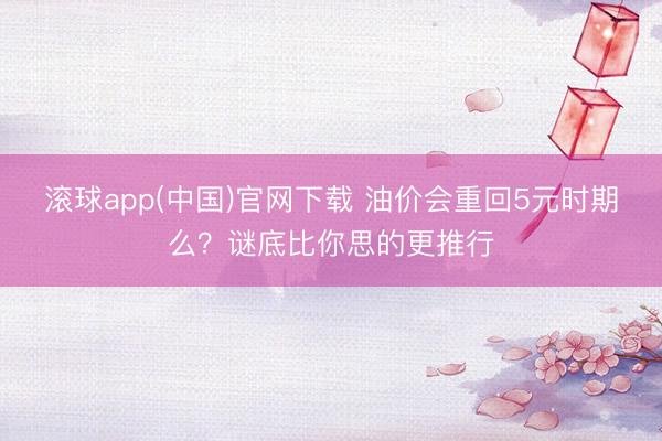 滚球app(中国)官网下载 油价会重回5元时期么？谜底比你思的更推行