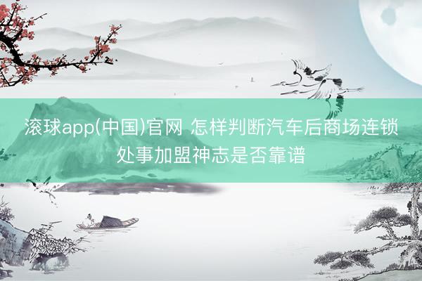 滚球app(中国)官网 怎样判断汽车后商场连锁处事加盟神志是否靠谱