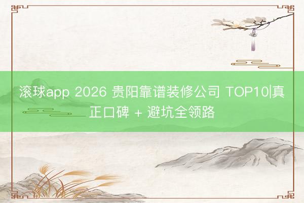 滚球app 2026 贵阳靠谱装修公司 TOP10|真正口碑 + 避坑全领路