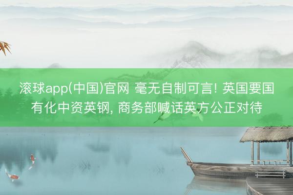滚球app(中国)官网 毫无自制可言! 英国要国有化中资英钢， 商务部喊话英方公正对待