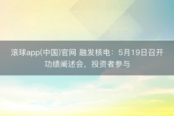 滚球app(中国)官网 融发核电：5月19日召开功绩阐述会，投资者参与