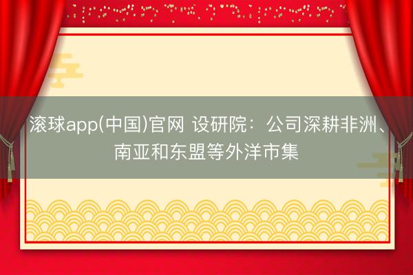 滚球app(中国)官网 设研院：公司深耕非洲、南亚和东盟等外洋市集