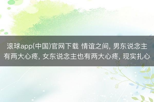 滚球app(中国)官网下载 情谊之间, 男东说念主有两大心疼, 女东说念主也有两大心疼, 现实扎心