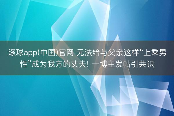 滚球app(中国)官网 无法给与父亲这样“上乘男性”成为我方的丈夫! 一博主发帖引共识