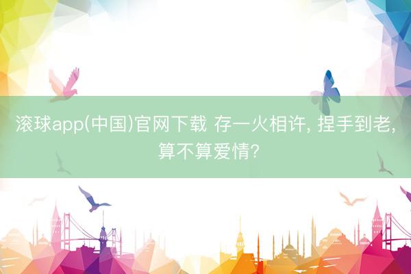 滚球app(中国)官网下载 存一火相许， 捏手到老， 算不算爱情?