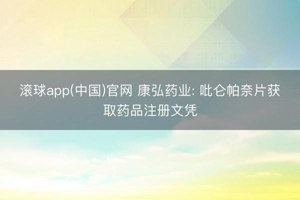 滚球app(中国)官网 康弘药业: 吡仑帕奈片获取药品注册文凭