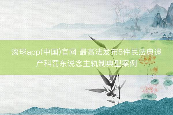 滚球app(中国)官网 最高法发布5件民法典遗产科罚东说念主轨制典型案例