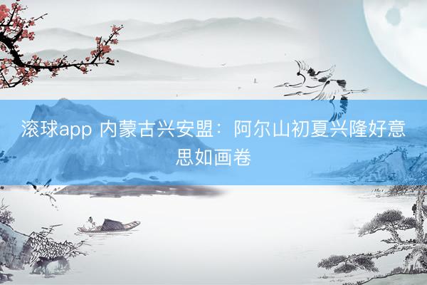 滚球app 内蒙古兴安盟：阿尔山初夏兴隆好意思如画卷