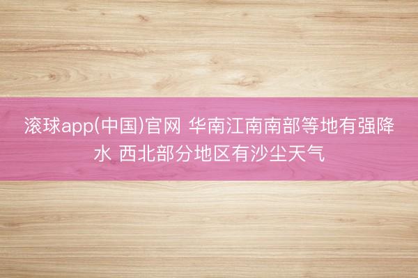 滚球app(中国)官网 华南江南南部等地有强降水 西北部分地区有沙尘天气