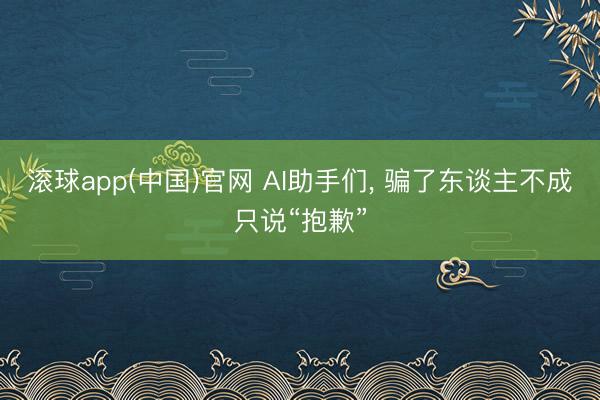 滚球app(中国)官网 AI助手们， 骗了东谈主不成只说“抱歉”